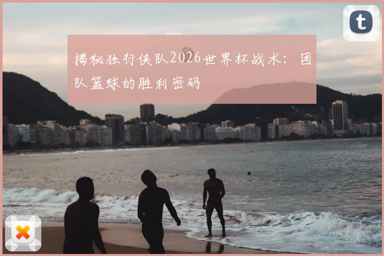 揭秘独行侠队2026世界杯战术：团队篮球的胜利密码