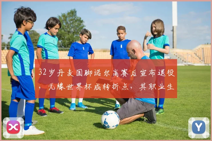32岁丹麦国脚诺尔高赛后宣布退役，无缘世界杯成转折点，其职业生涯与退役赛回顾