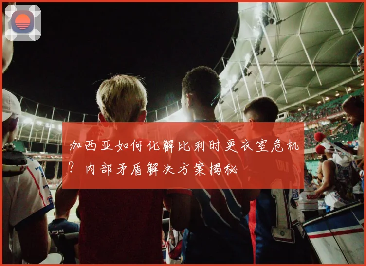加西亚如何化解比利时更衣室危机？内部矛盾解决方案揭秘