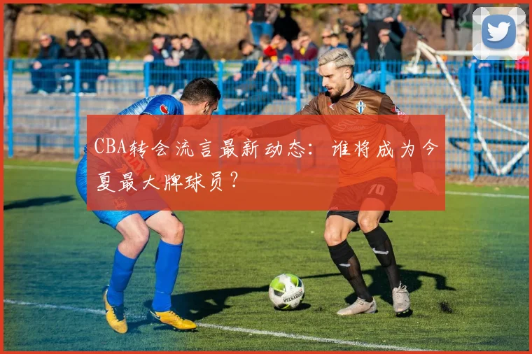 CBA转会流言最新动态：谁将成为今夏最大牌球员？