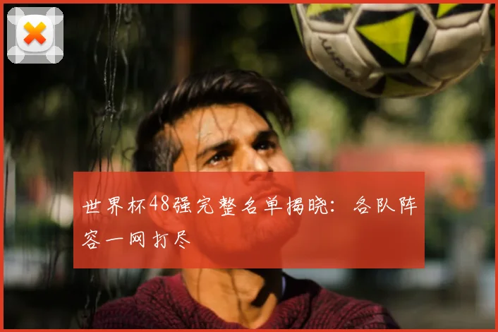 世界杯48强完整名单揭晓：各队阵容一网打尽