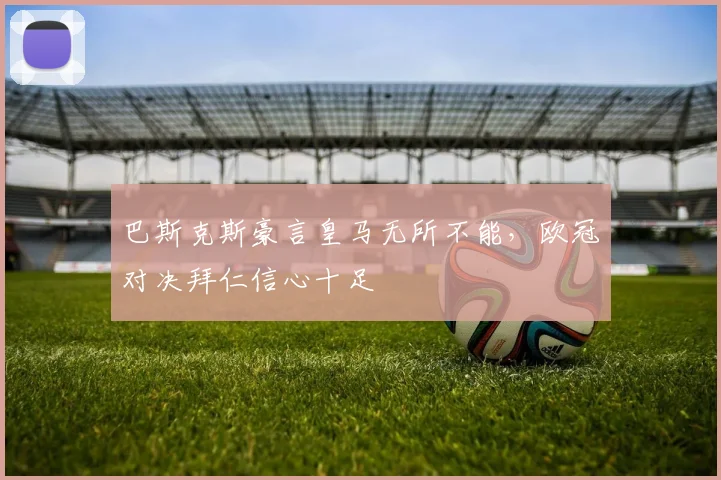 巴斯克斯豪言皇马无所不能，欧冠对决拜仁信心十足
