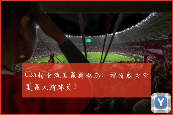 CBA转会流言最新动态：谁将成为今夏最大牌球员？