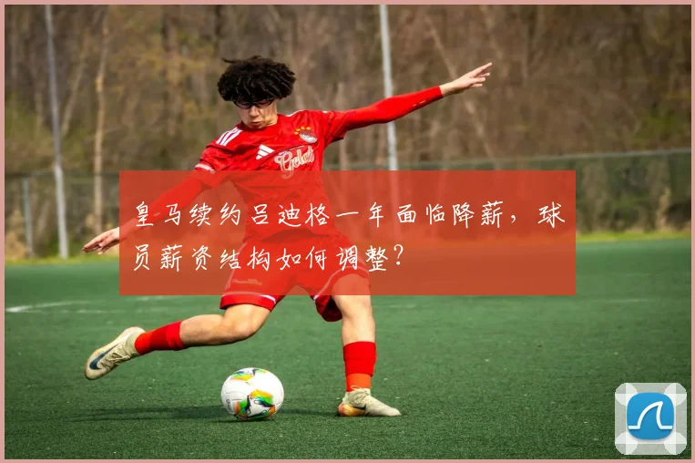皇马续约吕迪格一年面临降薪，球员薪资结构如何调整？